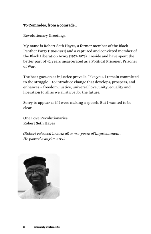 To Comrades, from a comrade... Revolutionary Greetings,  My name is Robert Seth Hayes, a former member of the Black Panther Party (1969-1971) and a captured and convicted member of the Black Liberation Army (1971-1975). 1 reside and have spent the better part of 42 years incarcerated as a Political Prisoner, Prisoner of War.  ‘The beat goes on as injustice prevals. Like you, I remain committed to the struggle - to introduce change that develops, prospers, and enhances - freedom, justice, universal love, unity, equality and liberation to all as we all strive for the future.  Sorry to appear as if I were making a speech. But I wanted to be clear.  One Love Revolutionaries. Robert Seth Hayes  (Robert released in 2015 after 45+ years of imprisonment. He passed away in 2019)  2 sodanty statements 